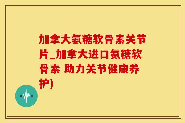 加拿大氨糖软骨素关节片_加拿大进口氨糖软骨素 助力关节健康养护)
