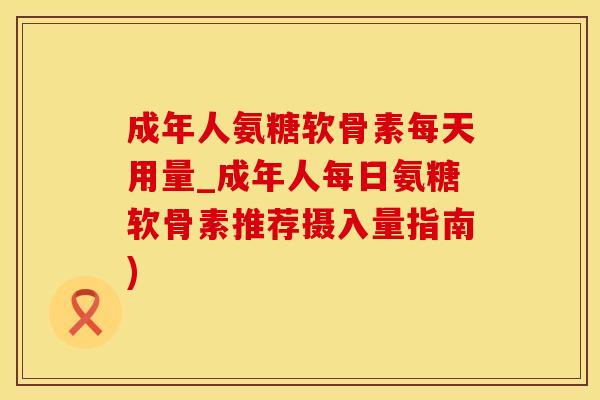 成年人氨糖软骨素每天用量_成年人每日氨糖软骨素推荐摄入量指南)
