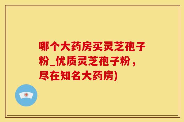 哪个大药房买灵芝孢子粉_优质灵芝孢子粉，尽在知名大药房)