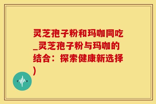灵芝孢子粉和玛咖同吃_灵芝孢子粉与玛咖的结合：探索健康新选择)