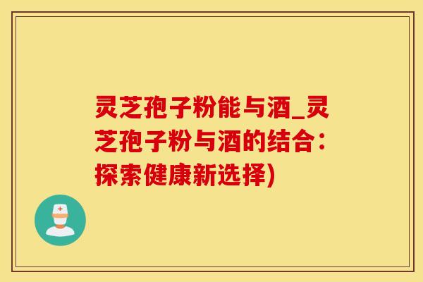 灵芝孢子粉能与酒_灵芝孢子粉与酒的结合：探索健康新选择)