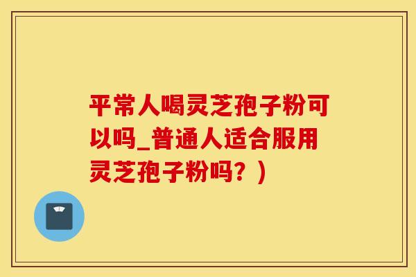 平常人喝灵芝孢子粉可以吗_普通人适合服用灵芝孢子粉吗？)