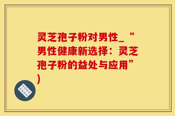 灵芝孢子粉对男性_“男性健康新选择：灵芝孢子粉的益处与应用”)