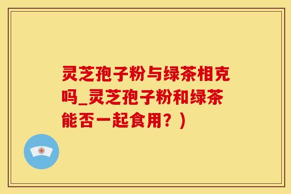 灵芝孢子粉与绿茶相克吗_灵芝孢子粉和绿茶能否一起食用？)