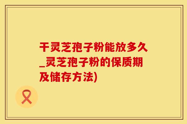 干灵芝孢子粉能放多久_灵芝孢子粉的保质期及储存方法)