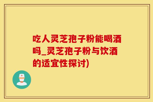 吃人灵芝孢子粉能喝酒吗_灵芝孢子粉与饮酒的适宜性探讨)