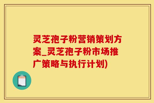 灵芝孢子粉营销策划方案_灵芝孢子粉市场推广策略与执行计划)