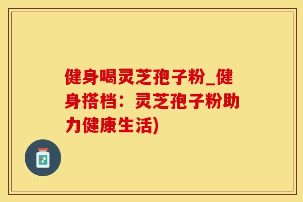 健身喝灵芝孢子粉_健身搭档：灵芝孢子粉助力健康生活)