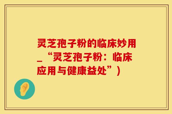 灵芝孢子粉的临床妙用_“灵芝孢子粉：临床应用与健康益处”)