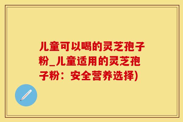 儿童可以喝的灵芝孢子粉_儿童适用的灵芝孢子粉：安全营养选择)