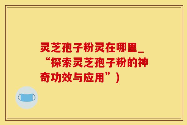 灵芝孢子粉灵在哪里_“探索灵芝孢子粉的神奇功效与应用”)