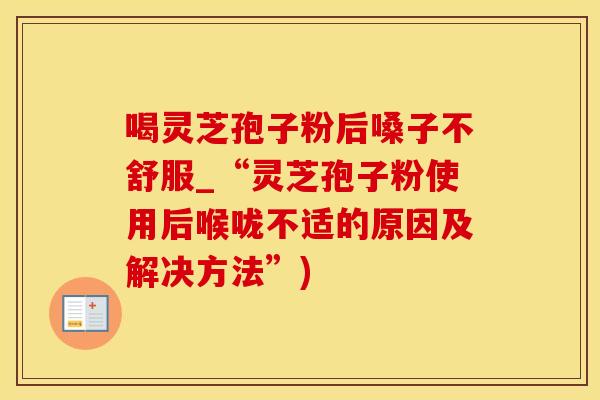 喝灵芝孢子粉后嗓子不舒服_“灵芝孢子粉使用后喉咙不适的原因及解决方法”)