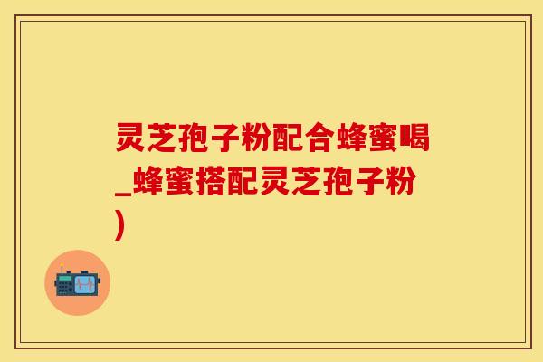灵芝孢子粉配合蜂蜜喝_蜂蜜搭配灵芝孢子粉)