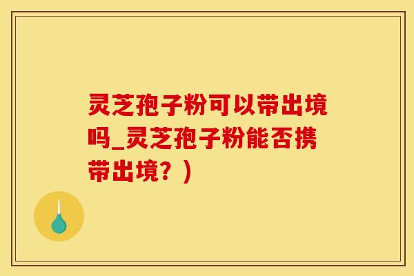 灵芝孢子粉可以带出境吗_灵芝孢子粉能否携带出境？)