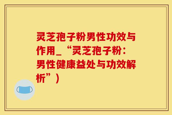 灵芝孢子粉男性功效与作用_“灵芝孢子粉：男性健康益处与功效解析”)