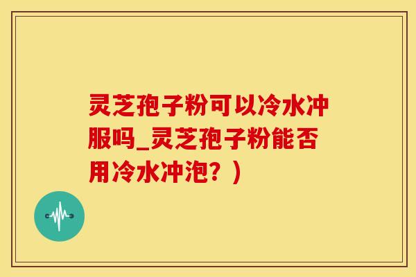 灵芝孢子粉可以冷水冲服吗_灵芝孢子粉能否用冷水冲泡？)