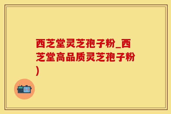 西芝堂灵芝孢子粉_西芝堂高品质灵芝孢子粉)