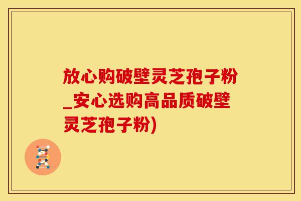 放心购破壁灵芝孢子粉_安心选购高品质破壁灵芝孢子粉)