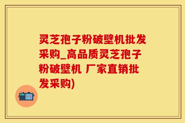 灵芝孢子粉破壁机批发采购_高品质灵芝孢子粉破壁机 厂家直销批发采购)