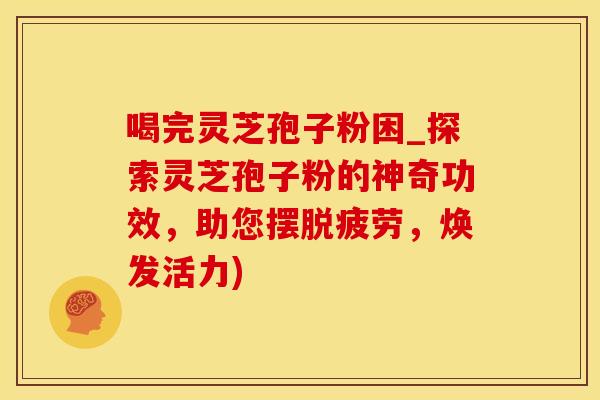 喝完灵芝孢子粉困_探索灵芝孢子粉的神奇功效，助您摆脱疲劳，焕发活力)