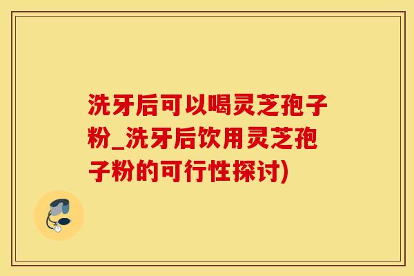 洗牙后可以喝灵芝孢子粉_洗牙后饮用灵芝孢子粉的可行性探讨)