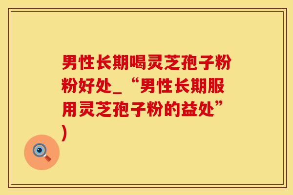 男性长期喝灵芝孢子粉粉好处_“男性长期服用灵芝孢子粉的益处”)