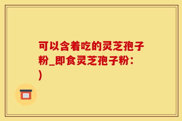 可以含着吃的灵芝孢子粉_即食灵芝孢子粉：)