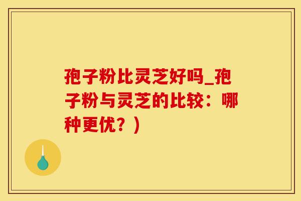 孢子粉比灵芝好吗_孢子粉与灵芝的比较：哪种更优？)