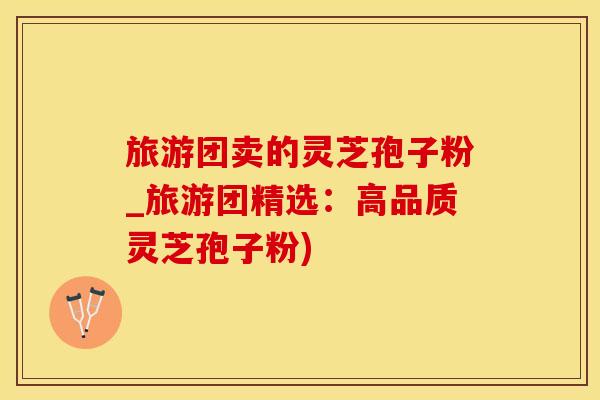 旅游团卖的灵芝孢子粉_旅游团精选：高品质灵芝孢子粉)