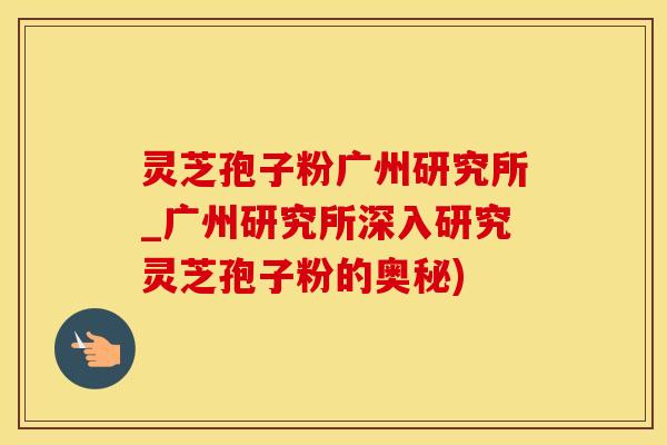 灵芝孢子粉广州研究所_广州研究所深入研究灵芝孢子粉的奥秘)