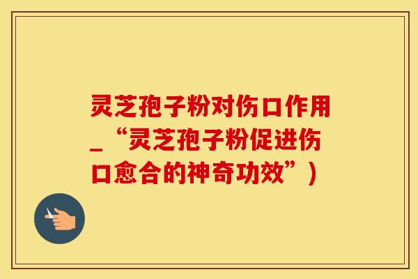 灵芝孢子粉对伤口作用_“灵芝孢子粉促进伤口愈合的神奇功效”)