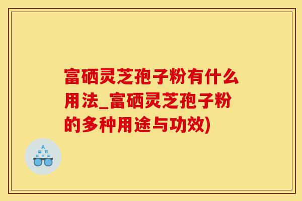 富硒灵芝孢子粉有什么用法_富硒灵芝孢子粉的多种用途与功效)