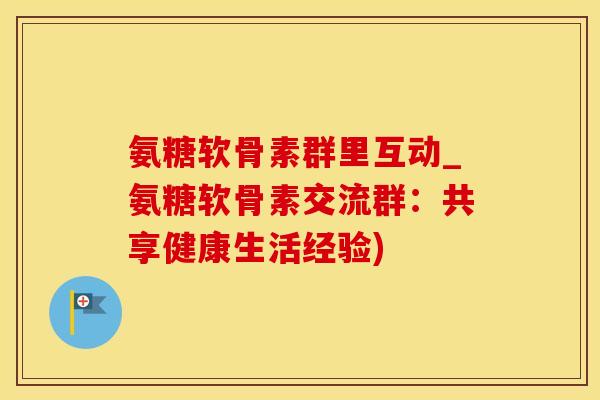 氨糖软骨素群里互动_氨糖软骨素交流群：共享健康生活经验)