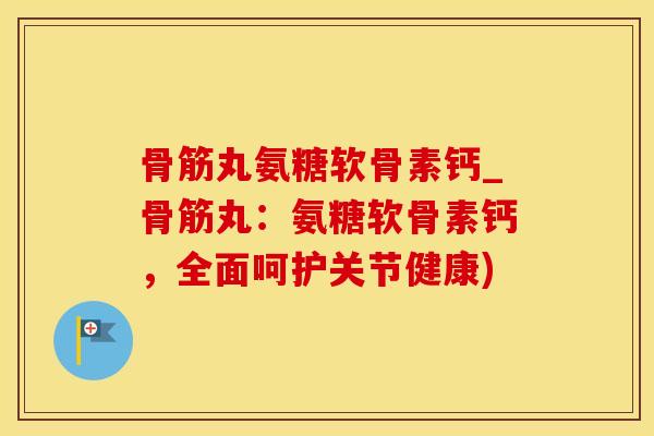 骨筋丸氨糖软骨素钙_骨筋丸：氨糖软骨素钙，全面呵护关节健康)