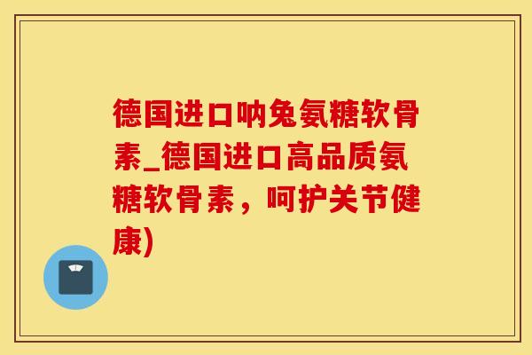 德国进口呐兔氨糖软骨素_德国进口高品质氨糖软骨素，呵护关节健康)