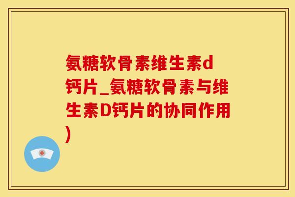 氨糖软骨素维生素d 钙片_氨糖软骨素与维生素D钙片的协同作用)