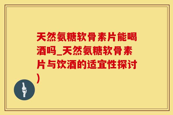 天然氨糖软骨素片能喝酒吗_天然氨糖软骨素片与饮酒的适宜性探讨)