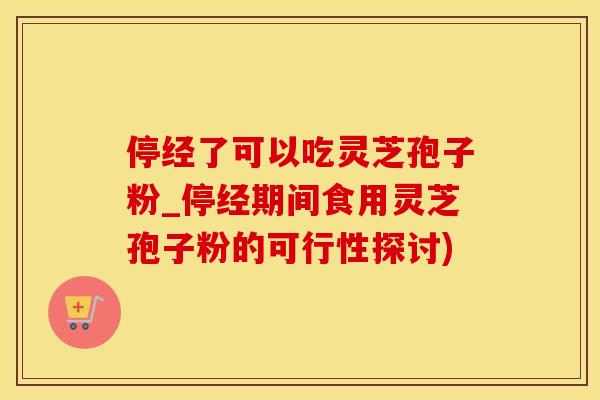 停经了可以吃灵芝孢子粉_停经期间食用灵芝孢子粉的可行性探讨)