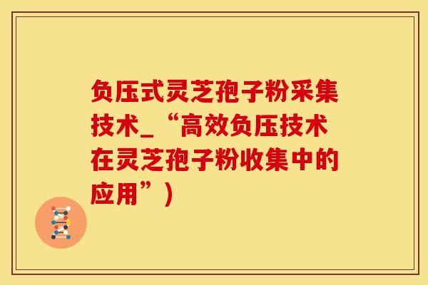 负压式灵芝孢子粉采集技术_“高效负压技术在灵芝孢子粉收集中的应用”)