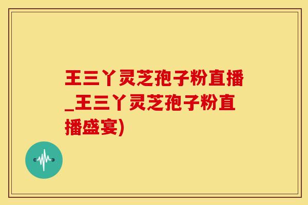 王三丫灵芝孢子粉直播_王三丫灵芝孢子粉直播盛宴)