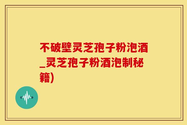 不破壁灵芝孢子粉泡酒_灵芝孢子粉酒泡制秘籍)