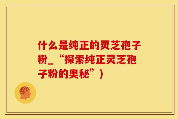 什么是纯正的灵芝孢子粉_“探索纯正灵芝孢子粉的奥秘”)