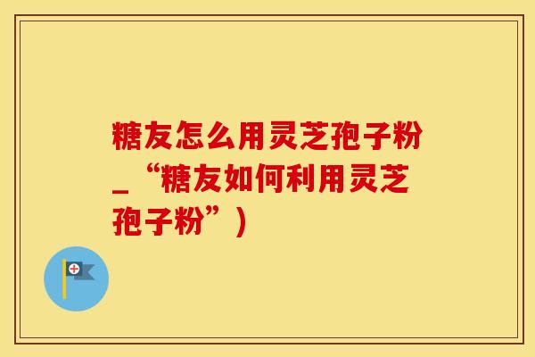 糖友怎么用灵芝孢子粉_“糖友如何利用灵芝孢子粉”)