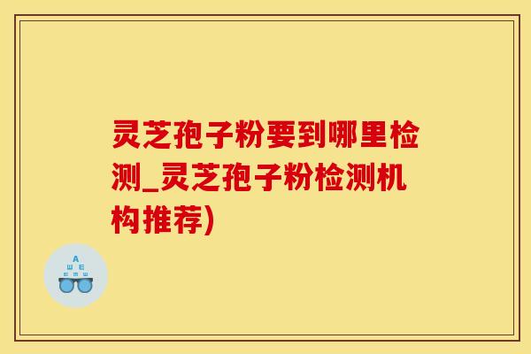 灵芝孢子粉要到哪里检测_灵芝孢子粉检测机构推荐)