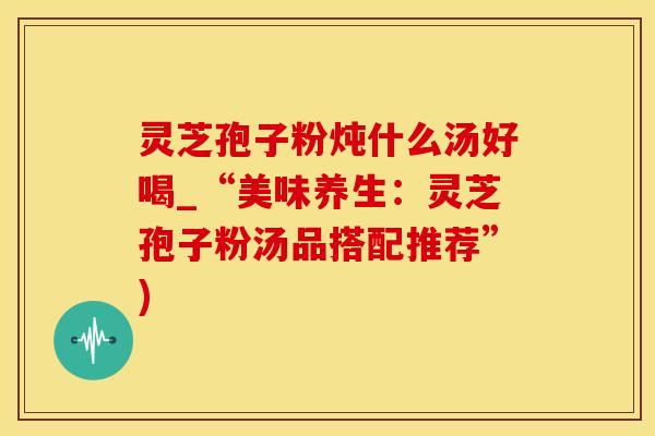 灵芝孢子粉炖什么汤好喝_“美味养生：灵芝孢子粉汤品搭配推荐”)
