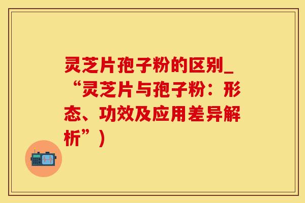 灵芝片孢子粉的区别_“灵芝片与孢子粉：形态、功效及应用差异解析”)