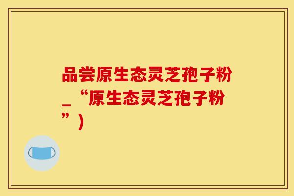 品尝原生态灵芝孢子粉_“原生态灵芝孢子粉”)