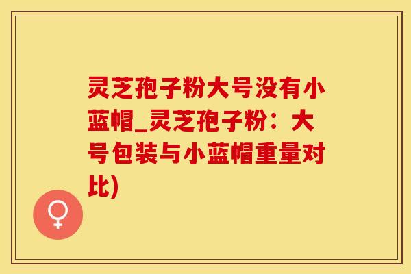 灵芝孢子粉大号没有小蓝帽_灵芝孢子粉：大号包装与小蓝帽重量对比)