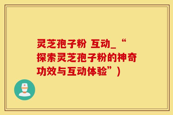灵芝孢子粉 互动_“探索灵芝孢子粉的神奇功效与互动体验”)