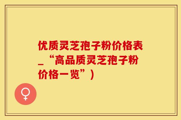 优质灵芝孢子粉价格表_“高品质灵芝孢子粉价格一览”)